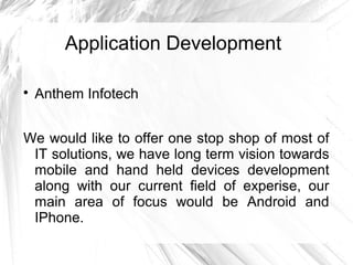 Application Development

Anthem Infotech
We would like to offer one stop shop of most of
IT solutions, we have long term vision towards
mobile and hand held devices development
along with our current field of experise, our
main area of focus would be Android and
IPhone.
 