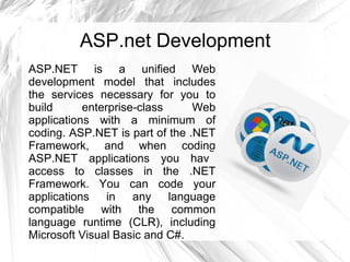 ASP.net Development
ASP.NET is a unified Web
development model that includes
the services necessary for you to
build enterprise-class Web
applications with a minimum of
coding. ASP.NET is part of the .NET
Framework, and when coding
ASP.NET applications you have
access to classes in the .NET
Framework. You can code your
applications in any language
compatible with the common
language runtime (CLR), including
Microsoft Visual Basic and C#.
 