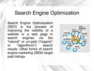 Search Engine Optimization
Search Engine Optimiazation
(SEO) is the process of
improving the visibility of a
website or a web page in
search engines via the
"natural" or un-paid ("organic"
or "algorithmic") search
results. Other forms of search
engine marketing (SEM) target
paid listings.
 