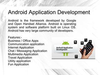 Android Application Development
Android is the framework developed by Google
and Open Handset Alliance. Android is operating
system and software platform built on Linux OS.
Android has very large community of developers.
Features:-
Business / Office Apps
Communication application
Internet Application
Chat / Messaging Application
Multimedia Application
Travel Application
Utility application
Fun Application
 