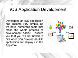 iOS Application Development
Developing an iOS application
has become very simple, as
we have numerous tools that
make the whole process of
development easier. I assure
you that you will be thrilled to
bits when you develop an iOS
application and deploy it in the
Appstore.
 