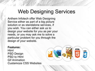 Web Designing Services
Anthem Infotech offer Web Designing
Service either as part of a big picture
solution or as standalone services, if
you wish. You can either ask us to
design your website for you as per your
needs, or you may ask me to solve a
particular problem for you through the
design of your website.
Features:
Html
PSD Design
PSD to Html
Gif Animation
Custamoze CSS Websites
 