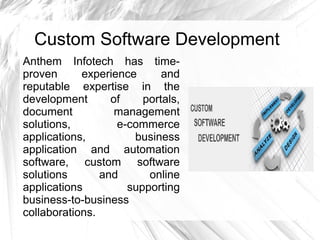 Custom Software Development
Anthem Infotech has time-
proven experience and
reputable expertise in the
development of portals,
document management
solutions, e-commerce
applications, business
application and automation
software, custom software
solutions and online
applications supporting
business-to-business
collaborations.
 