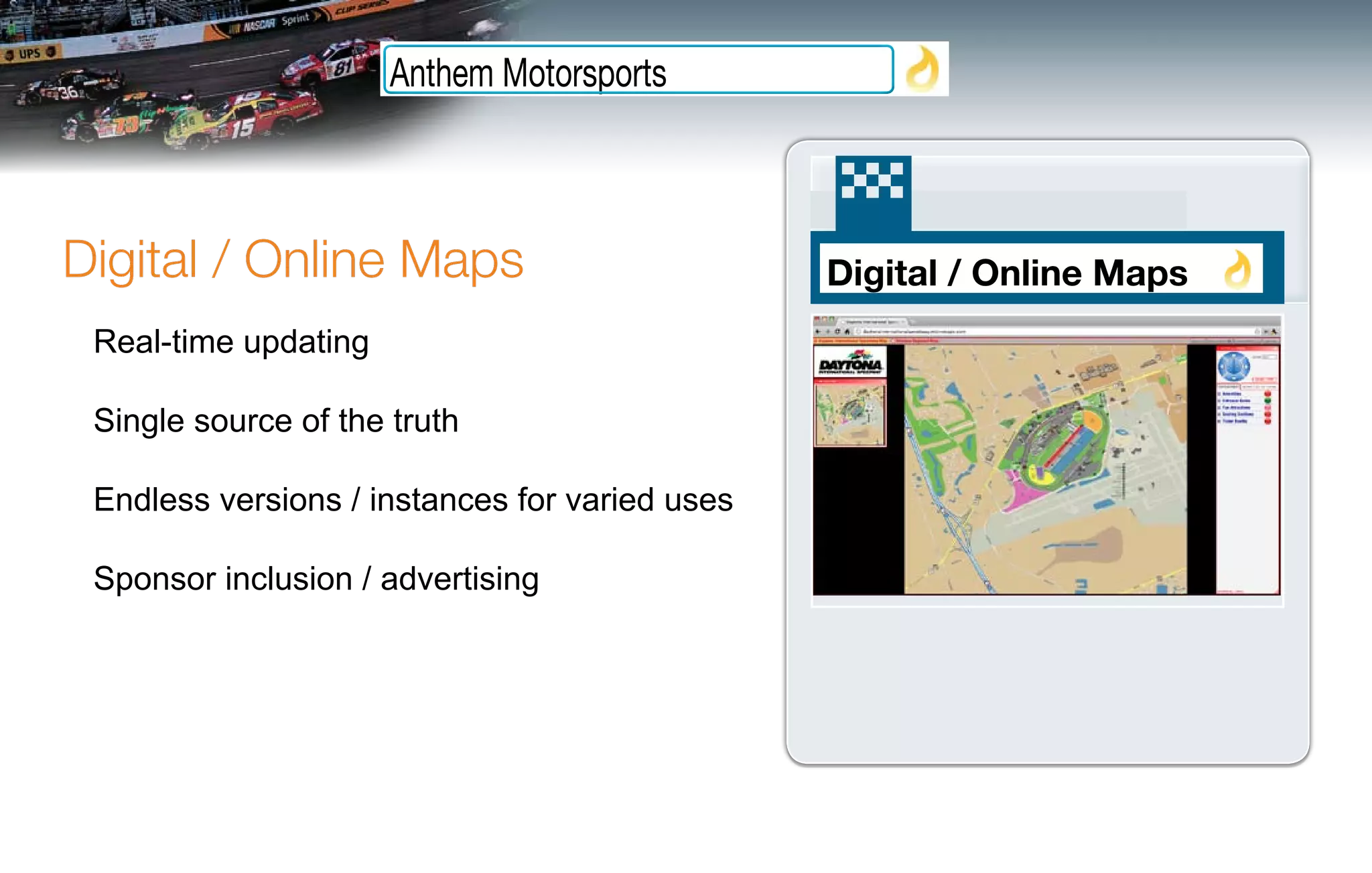 Anthem Motorsports



Digital / Online Maps                           Digital / Online Maps
 Real-time updating

 Single source of the truth

 Endless versions / instances for varied uses

 Sponsor inclusion / advertising
 