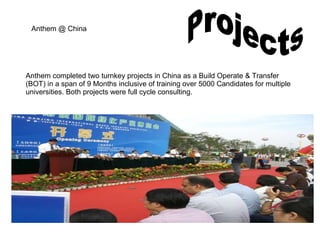 Projects  Anthem @ China Anthem completed two turnkey projects in China as a Build Operate & Transfer (BOT) in a span of 9 Months inclusive of training over 5000 Candidates for multiple universities. Both projects were full cycle consulting.  