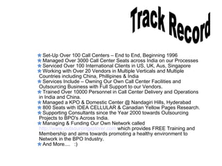 Track Record Set-Up Over 100 Call Centers – End to End, Beginning 1996 Managed Over 3000 Call Center Seats across India on our Processes Serviced Over 100 International Clients in US, UK, Aus, Singapore  Working with Over 20 Vendors in Multiple Verticals and Multiple Countries including China, Phillipines & India Services Include – Owning Our Own Call Center Facilities and Outsourcing Business with Full Support to our Vendors.  Trained Over 10000 Personnel in Call Center Delivery and Operations in India and China.  Managed a KPO & Domestic Center @ Nandagiri Hills, Hyderabad 800 Seats with IDEA CELLULAR & Canadian Yellow Pages Research. Supporting Consultants since the Year 2000 towards Outsourcing Projects to BPO's Across India.  Managing & Funding Our Own Network called http://www.outsourcingxplorer.com  which provides FREE Training and  Membership and aims towards promoting a healthy environment to  Network in the BPO Industry.  And More....  :) 