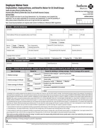 1 of 1
20533CAMENABC  Rev. 10/12
Employee Waiver Form
HealthcareplansofferedbyAnthemBlueCross
InsuranceplansofferedbyAnthemBlueCrossLifeandHealthInsuranceCompany
AnthemBlueCrossisthetradenameofBlueCrossofCalifornia.AnthemBlueCrossandAnthemBlueCrossLifeandHealthInsuranceCompanyareindependentlicenseesoftheBlueCrossAssociation.
®ANTHEMisaregisteredtrademarkofAnthemInsuranceCompanies,Inc.TheBlueCrossnameandsymbolareregisteredmarksoftheBlueCrossAssociation.CASGEEWVR 10/12		
EmployeeElect, EmployeeChoice, and BeneFits Waiver for CA Small Groups
INSTRUCTIONS:
Please complete and return to your Group Administrator. You, the employee, must complete this
application. You are solely responsible for its accuracy and completeness. To avoid the possibility of
delay, please answer all questions and be sure to sign and date your application.
Note: Social Security Numbers are required under Centers for Medicare & Medicaid (CMS) regulations.
Anthem Blue Cross Small Group Services
PO Box 9062
Oxnard, CA 93031-9062
anthem.com/ca
Group no.
SECTION 1:  EMPLOYEE INFORMATION
Last name First name M.I. Social Security no. (required)
Street address (PO box not acceptable unless rural PO box) City State ZIP code
Email address Employment status (required)
Part-time Full-time
Marital Single Married
status Domestic Partner (DP)
No. of dependents
including spouse/DPs
Spouse/DP’s Social Security no. Home phone no.
Employer name Hire date (required) Occupation/job title (required) Business phone no.
Language choice (optional)
English (ENG) Spanish (SPA) Korean (KOR) Chinese (ZHOXC/M) Vietnamese (VIE) Tagalog (TGL) Other (W09) _____________
SECTION 2:  LIFE INSURANCE BENEFICIARY
Last name First name Social Security no. Relationship
SECTION 3:  COVERAGE DECLINED OR REFUSED – Complete only if any coverage is declined or refused by you and/or your eligible dependents
Type of coverage Waived for Reason for declining or refusing coverage – Proof of coverage will be required)
Medical coverage
Self Spouse/DP
Child(ren)
Covered by other employer – sponsored group plan
	 Carrier name:_________________________ ID No. ______________________
Covered by individual policy
	 Carrier name:_________________________ ID No. ______________________
Covered by: Tricare Medicare MediCal
Enrolled in any other insurance plan
	 Carrier name:_________________________ ID No. ______________________
List names of dependents to be waived
	____________________________________________________________
Other ________________________________________________________
Dental coverage (if offered)
Self Spouse/DP
Child(ren)
Vision coverage (if offered)
Self Spouse/DP
Child(ren)
Life coverage (if offered)
Self Spouse/DP
Child(ren)
I acknowledge that the available coverages have been explained to me by my employer and I know that I have every right to apply for coverage. I have been given the chance to apply for this coverage and I have decided not to
enrollmyselfand/ormydependent(s),ifany.Ihavemadethisdecisionvoluntarily,andnoonehastriedtoinfluencemeorputanypressureonmetowaivecoverage.BYWAIVINGTHISGROUPMEDICALCOVERAGE(UNLESSEMPLOYEE
AND/OR DEPENDENTS HAVE GROUP MEDICAL COVERAGE ELSEWHERE) I ACKNOWLEDGE THAT MY DEPENDENTS AND I MAY HAVE TO WAIT UP TO TWELVE (12) MONTHS TO BE ENROLLED IN THIS GROUP‘S MEDICAL AND/OR GROUP LIFE
INSURANCE PLAN, as well as a six-month pre-existing condition exclusion UNLESS ENTITLED TO A SPECIAL ENROLLMENT PERIOD DUE TO CERTAIN CHANGED CIRCUMSTANCES (E.G., ACQUISITION OF A DEPENDENT OR LOSS OF OTHER
COVERAGE THROUGH A DEPENDENT). The twelve (12) month wait will not apply if: (1) I certify at the time of initial enrollment that the coverage under another employer health benefit plan, a state child health insurance program,
or a state Medicaid plan was the reason for waiving enrollment and I lose coverage under that employer health benefit plan, a state child health insurance program, or a state Medicaid plan; (2) my employer offers multiple health
benefit plans and I elected a different plan during an open enrollment period; (3) a court orders that I provide coverage under this plan for a spouse or minor child or (4) if I have a new dependent as a result of marriage, birth,
adoption or placement for adoption, they may be able to be enrolled if enrollment is requested within 31 days after the marriage, birth, adoption or placement for adoption.
If I waived enrollment for myself and/or my dependent(s) (including my spouse/domestic partner) because of other health insurance or group health plan coverage except coverage under a state child health insurance program,
or a state Medicaid plan, I must request enrollment within 31 days after the other coverage ends (or after the employer stops contributing toward the other coverage).
If I waived enrollment for myself and/or my dependent(s) (including my spouse/domestic partner) because of coverage under a state child health insurance program, or a state Medicaid plan, I must request enrollment for this
group coverage within 60 days: (a) after the date my coverage under any of these plans ends; or (b) after the date I become eligible for state premium assistance for group coverage.
Please examine your options carefully before waiving this coverage. You should be aware that companies selling individual health insurance typically require a review of your medical history that could result in a
higher premium or you could be denied coverage entirely.
Signature if declining or refusing coverage for yourself or dependents Date
X
 