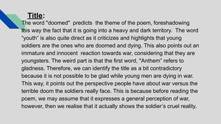 Title:
The word "doomed" predicts the theme of the poem, foreshadowing
this way the fact that it is going into a heavy and dark territory. The word
“youth” is also quite direct as it criticizes and highlights that young
soldiers are the ones who are doomed and dying. This also points out an
immature and innocent reaction towards war, considering that they are
youngsters. The weird part is that the first word, "Anthem” refers to
gladness. Therefore, we can identify the title as a bit contradictory
because it is not possible to be glad while young men are dying in war.
This way, it points out the perspective people have about war versus the
terrible doom the soldiers really face. This is because before reading the
poem, we may assume that it expresses a general perception of war,
however, then we realise that it actually shows the soldier’s cruel reality.
 