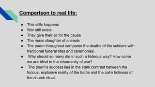 Comparison to real life:
● This stills happens
● War still exists.
● They give their all for the cause
● The mass slaughter of animals
● The poem throughout compares the deaths of the soldiers with
traditional funeral rites and ceremonies.
● Why should so many die in such a hideous way? How come
we are blind to the inhumanity of war?
● The poem's success lies in the stark contrast between the
furious, explosive reality of the battle and the calm holiness of
the church ritual.
 