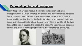 Personal opinion and perception:
From this poem we can rescue the notorious rejection and great
disappointment of Owen towards the church and its ceremonies, reflected
in the deaths in vain due to the war. This shows us his point of view of
these terrible battles, lived in the flesh. It makes us understand that there
is not a single good factor about the war, everything is terrible, all the lives
lost, all the pain it causes, the chaos, the crisis, the traumas, are because
of this, and there is nothing that can heal those memories or wounds.
 