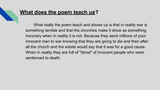 What does the poem teach us?
What really the poem teach and shows us is that in reality war is
something terrible and that the churches make it show as something
honorary when in reality it is not. Because they send millions of poor
innocent men to war knowing that they are going to die and then after
all the church and the estate would say that it was for a good cause.
When in reality they are full of "blood" of innocent people who were
sentenced to death.
 