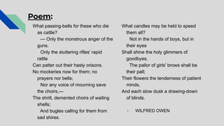 Poem:
What passing-bells for these who die
as cattle?
— Only the monstrous anger of the
guns.
Only the stuttering rifles' rapid
rattle
Can patter out their hasty orisons.
No mockeries now for them; no
prayers nor bells;
Nor any voice of mourning save
the choirs,—
The shrill, demented choirs of wailing
shells;
And bugles calling for them from
sad shires.
What candles may be held to speed
them all?
Not in the hands of boys, but in
their eyes
Shall shine the holy glimmers of
goodbyes.
The pallor of girls' brows shall be
their pall;
Their flowers the tenderness of patient
minds,
And each slow dusk a drawing-down
of blinds.
- WILFRED OWEN
 