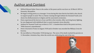 Author and Context
● Wilfred Edward Salter Owen is the author of the poem and he was born on 18 March 1893 in
Oswestry, Shropshire.
● He began writing poetry as a teenager. It was during this time that he lost faith in the church
to support people in need. This is a theme running through Anthem for Doomed Youth as he
shows his disillusionment at religion and the associated ceremonies.
● Owen experienced the horrors of war and life in the trenches. After surviving heavy fighting,
he was diagnosed with shellshock that is a post-traumatic stress disorder.
● Anthem for Doomed Youth was written in 1917. A handwritten draft of the poem survives, ,
“With Sassoon’s amendments”.
● Owen returned to France in August 1918 and in October was awarded the Military Cross for
bravery.
● He was killed on 4 November 1918 during war.. The news of his death reached his parents on
11 November, Armistice Day, when the world was celebrating the end of the war.
 