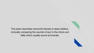 The poem describes memorial tributes to dead soldiers,
ironically comparing the sounds of war to the choirs and
bells which usually sound at funerals.
 