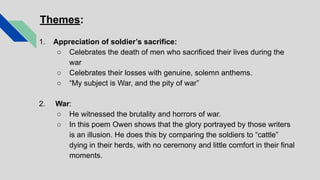 Themes:
1. Appreciation of soldier’s sacrifice:
○ Celebrates the death of men who sacrificed their lives during the
war
○ Celebrates their losses with genuine, solemn anthems.
○ “My subject is War, and the pity of war”
2. War:
○ He witnessed the brutality and horrors of war.
○ In this poem Owen shows that the glory portrayed by those writers
is an illusion. He does this by comparing the soldiers to “cattle”
dying in their herds, with no ceremony and little comfort in their final
moments.
 