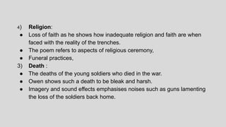 4) Religion:
● Loss of faith as he shows how inadequate religion and faith are when
faced with the reality of the trenches.
● The poem refers to aspects of religious ceremony,
● Funeral practices,
3) Death :
● The deaths of the young soldiers who died in the war.
● Owen shows such a death to be bleak and harsh.
● Imagery and sound effects emphasises noises such as guns lamenting
the loss of the soldiers back home.
 