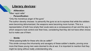 Literary devices:
- Alliteration:
“rifles’ rapid rattle”
- Personification:
“Only the monstrous anger of the guns”
The author cleverly chooses to personify the guns so as to express that while the soldiers
were becoming dehumanized, the weapons were becoming more human. This is a
representation of both how empty their souls were as a consequence of war and the way in
which weapons took control over their lives, considering that they did not have other choice
but to make use of them.
- Simile:
“What passing-bells for these who die as cattle?”
This simile conveys the inhumanity and savagery of these soldier’s deaths, proving once
more that these young men were doomed to die at war. It is important to mention that they
might be dying without really understanding why.
 