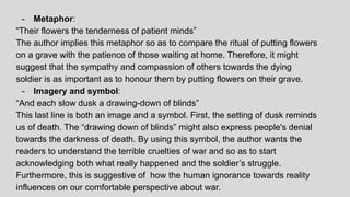 - Metaphor:
“Their flowers the tenderness of patient minds”
The author implies this metaphor so as to compare the ritual of putting flowers
on a grave with the patience of those waiting at home. Therefore, it might
suggest that the sympathy and compassion of others towards the dying
soldier is as important as to honour them by putting flowers on their grave.
- Imagery and symbol:
“And each slow dusk a drawing-down of blinds”
This last line is both an image and a symbol. First, the setting of dusk reminds
us of death. The “drawing down of blinds” might also express people's denial
towards the darkness of death. By using this symbol, the author wants the
readers to understand the terrible cruelties of war and so as to start
acknowledging both what really happened and the soldier’s struggle.
Furthermore, this is suggestive of how the human ignorance towards reality
influences on our comfortable perspective about war.
 