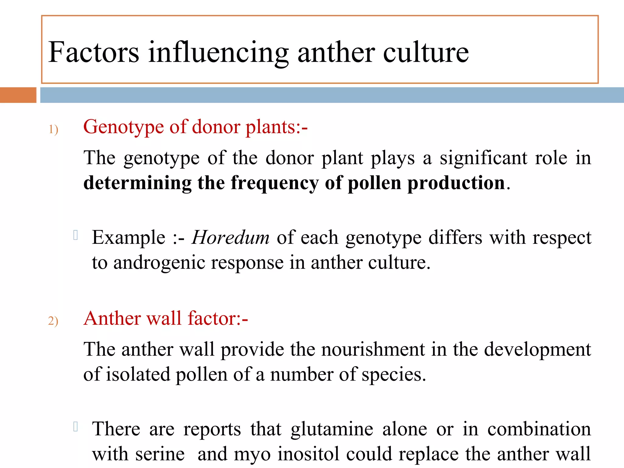 Factors influencing anther culture
1) Genotype of donor plants:-
The genotype of the donor plant plays a significant role in
determining the frequency of pollen production.
 Example :- Horedum of each genotype differs with respect
to androgenic response in anther culture.
2) Anther wall factor:-
The anther wall provide the nourishment in the development
of isolated pollen of a number of species.
 There are reports that glutamine alone or in combination
with serine and myo inositol could replace the anther wall
 