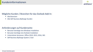 Kundeninformationen
15
Mögliche Kunden / Branchen für das Outlook Add-In:
 Alle Branchen
 Alle SAP Business ByDesign Kunden
Anforderungen auf Kundenseite:
 Benutzer benötigt eine Windows Installation
 Benutzer benötigt eine Outlook Installation
 Unterstützte Versionen: Office 2010, 2013, 2016, 365
 SAP Business ByDesign System / User
 