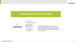 No part of this publication may be reproduced in any form or
for any purpose without the express permission of anthesis
GmbH. The information contained herein may be changed
without prior notice.
© 2016 anthesis GmbH. All rights reserved
anthesis GmbH
Zehntwiesenstraße 33b
76275 Ettlingen
T +49 7243 605 97-0
F +49 7243 605 97-11
www.anthesis.de
VIELEN DANK FÜR IHR INTERESSE
17
Michael Kaupp
Head of Development
michael.kaupp@anthesis.de
 