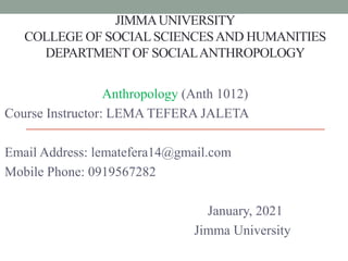 JIMMAUNIVERSITY
COLLEGE OF SOCIALSCIENCESAND HUMANITIES
DEPARTMENT OF SOCIALANTHROPOLOGY
Anthropology (Anth 1012)
Course Instructor: LEMA TEFERA JALETA
Email Address: lematefera14@gmail.com
Mobile Phone: 0919567282
January, 2021
Jimma University
 