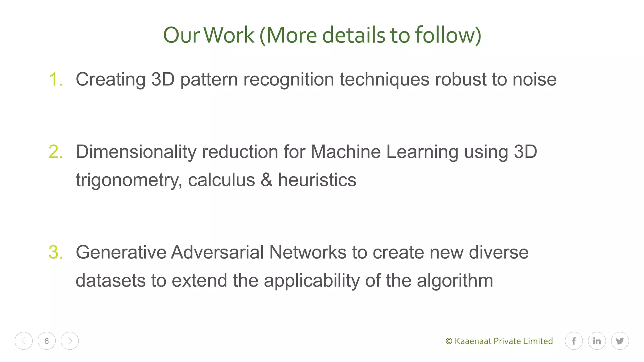 © Kaaenaat Private Limited6
OurWork (More details to follow)
1. Creating 3D pattern recognition techniques robust to noise
2. Dimensionality reduction for Machine Learning using 3D
trigonometry, calculus & heuristics
3. Generative Adversarial Networks to create new diverse
datasets to extend the applicability of the algorithm