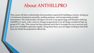 About ANTHILLPRO
This course will show understudies the procedures required for building a venture, setting up
a Continuous Integration assemble, sending antiques, and incorporating outsider
instruments. The understudies will figure out how to recognize bugs and blunders utilizing
AnthillPro to track, order, and test changes progressively to an all things considered kept up
group of PC code. This course has been planned such that it is simple for you to procure and
grow your AnthillPro aptitudes rapidly. Along these lines, you can begin working in this field
once you finish the preparation effectively.
 