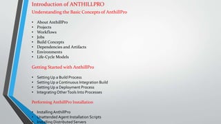 Introduction of ANTHILLPRO
Understanding the Basic Concepts of AnthillPro
• About AnthillPro
• Projects
• Workflows
• Jobs
• Build Concepts
• Dependencies and Artifacts
• Environments
• Life-Cycle Models
Getting Started with AnthillPro
• Setting Up a Build Process
• Setting Up a Continuous Integration Build
• Setting Up a Deployment Process
• Integrating OtherTools Into Processes
Performing AnthillPro Installation
• InstallingAnthillPro
• Unattended Agent Installation Scripts
• Installing Distributed Servers
 
