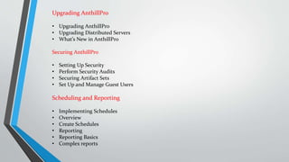 Upgrading AnthillPro
• Upgrading AnthillPro
• Upgrading Distributed Servers
• What’s New in AnthillPro
Securing AnthillPro
• Setting Up Security
• Perform Security Audits
• Securing Artifact Sets
• Set Up and Manage Guest Users
Scheduling and Reporting
• Implementing Schedules
• Overview
• Create Schedules
• Reporting
• Reporting Basics
• Complex reports
 