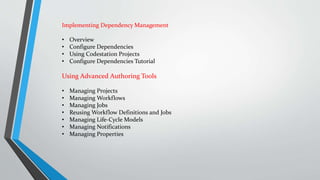 Implementing Dependency Management
• Overview
• Configure Dependencies
• Using Codestation Projects
• Configure Dependencies Tutorial
Using Advanced Authoring Tools
• Managing Projects
• Managing Workflows
• Managing Jobs
• Reusing Workflow Definitions and Jobs
• Managing Life-Cycle Models
• Managing Notifications
• Managing Properties
 