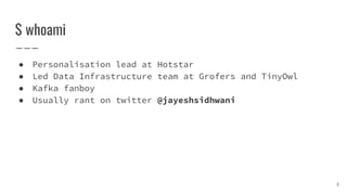 $ whoami
● Personalisation lead at Hotstar
● Led Data Infrastructure team at Grofers and TinyOwl
● Kafka fanboy
● Usually rant on twitter @jayeshsidhwani
3
 