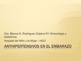 Dra. Blanca N. Rodríguez Grijalva R1 Ginecología y 
obstetricía 
Hospital del Niño y la Mujer - HGO 
ANTHIPERTENSIVOS EN EL EMBARAZO 
 