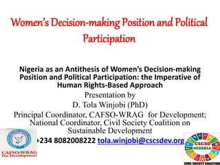 Women’s Decision-making Position and Political
Participation
Nigeria as an Antithesis of Women’s Decision-making
Position and Political Participation: the Imperative of
Human Rights-Based Approach
Presentation by
D. Tola Winjobi (PhD)
Principal Coordinator, CAFSO-WRAG for Development;
National Coordinator, Civil Society Coalition on
Sustainable Development
+234 8082008222 tola.winjobi@cscsdev.org
 
