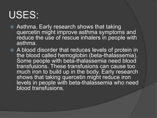 USES:
 Asthma. Early research shows that taking
quercetin might improve asthma symptoms and
reduce the use of rescue inhalers in people with
asthma.
 A blood disorder that reduces levels of protein in
the blood called hemoglobin (beta-thalassemia).
Some people with beta-thalassemia need blood
transfusions. These transfusions can cause too
much iron to build up in the body. Early research
shows that taking quercetin might reduce iron
levels in people with beta-thalassemia who need
blood transfusions.
 