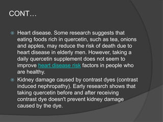 CONT…
 Heart disease. Some research suggests that
eating foods rich in quercetin, such as tea, onions
and apples, may reduce the risk of death due to
heart disease in elderly men. However, taking a
daily quercetin supplement does not seem to
improve heart disease risk factors in people who
are healthy.
 Kidney damage caused by contrast dyes (contrast
induced nephropathy). Early research shows that
taking quercetin before and after receiving
contrast dye doesn't prevent kidney damage
caused by the dye.
 