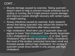 CONT…
 Muscle damage caused by exercise. Taking quercetin
doesn't seem to help to prevent muscle soreness due to
cycling or running. But it might prevent muscle damage
and improve muscle strength recovery with certain types
of weight training.
 Airway infections caused by exercise. Early research
shows that taking quercetin may reduce the chance for
upper respiratory infections after heavy exercise.
 High cholesterol. Short-term use of quercetin does not
appear to lower "bad cholesterol" (low-density lipoprotein
(LDL) cholesterol) or total cholesterol, or to raise "good
cholesterol" (high-density lipoprotein (HDL) cholesterol).
But most of the studies conducted have been small and
included people without high cholesterol. It's unclear if
quercetin would show benefit in only people with high
cholesterol.
 