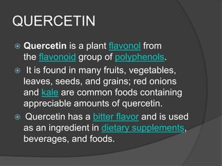 QUERCETIN
 Quercetin is a plant flavonol from
the flavonoid group of polyphenols.
 It is found in many fruits, vegetables,
leaves, seeds, and grains; red onions
and kale are common foods containing
appreciable amounts of quercetin.
 Quercetin has a bitter flavor and is used
as an ingredient in dietary supplements,
beverages, and foods.
 