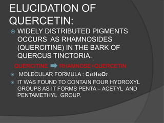 ELUCIDATION OF
QUERCETIN:
 WIDELY DISTRIBUTED PIGMENTS
OCCURS AS RHAMNOSIDES
(QUERCITINE) IN THE BARK OF
QUERCUS TINCTORIA.
QUERCITINE RHAMNOSE+QUERCETIN
 MOLECULAR FORMULA : C15H10O7
 IT WAS FOUND TO CONTAIN FOUR HYDROXYL
GROUPS AS IT FORMS PENTA – ACETYL AND
PENTAMETHYL GROUP.
 