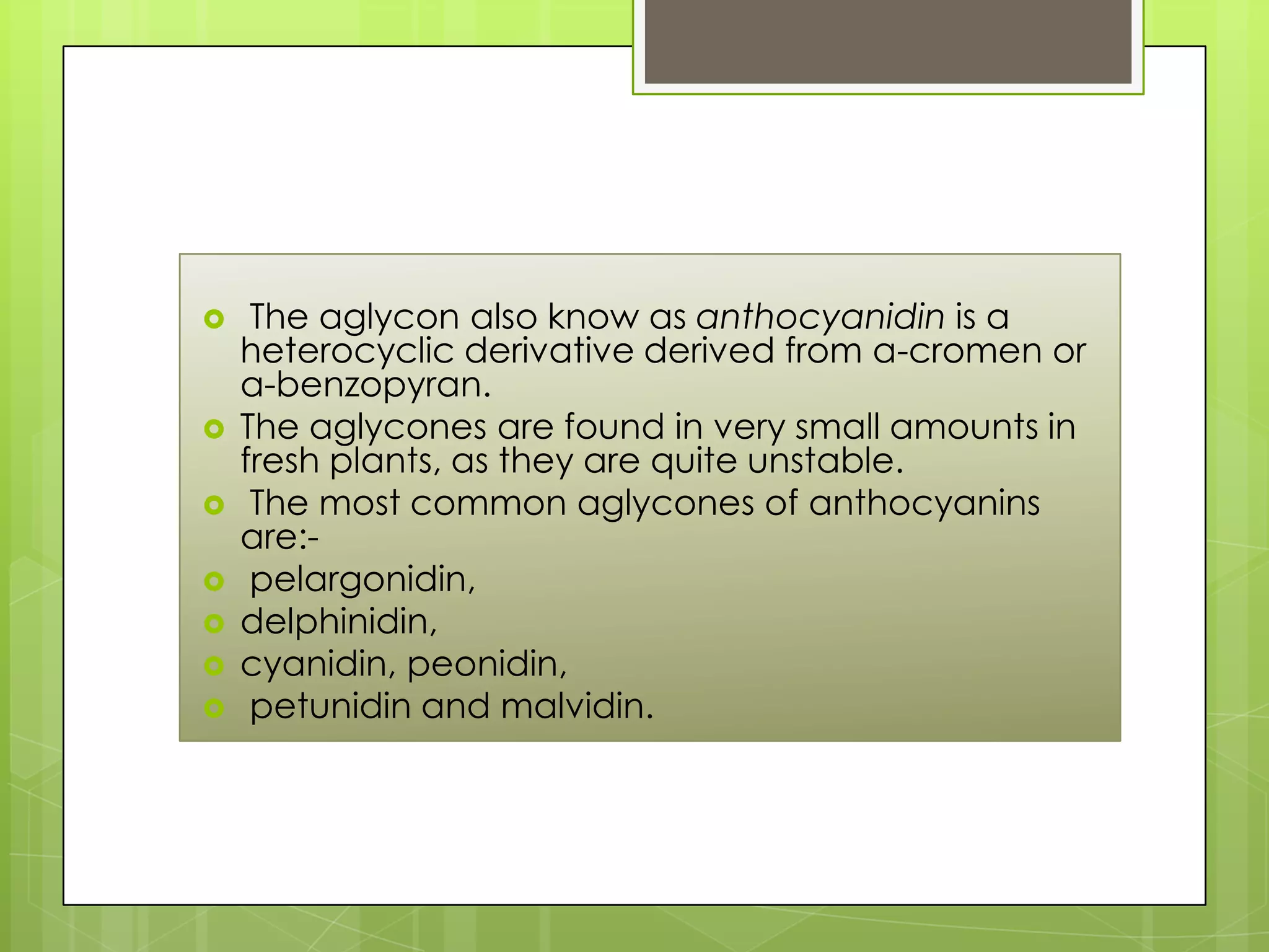  The aglycon also know as anthocyanidin is a
heterocyclic derivative derived from a-cromen or
a-benzopyran.
 The aglycones are found in very small amounts in
fresh plants, as they are quite unstable.
 The most common aglycones of anthocyanins
are:-
 pelargonidin,
 delphinidin,
 cyanidin, peonidin,
 petunidin and malvidin.
 
