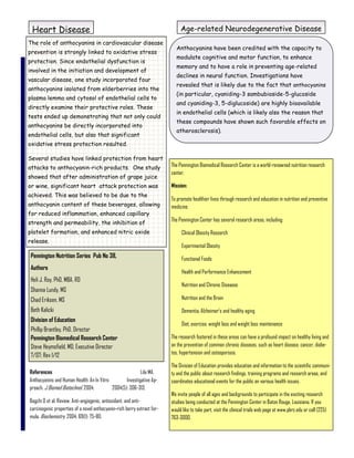 Heart Disease                                                                Age-related Neurodegenerative Disease
The role of anthocyanins in cardiovascular disease
                                                                           Anthocyanins have been credited with the capacity to
prevention is strongly linked to oxidative stress
                                                                           modulate cognitive and motor function, to enhance
protection. Since endothelial dysfunction is
                                                                           memory and to have a role in preventing age-related
involved in the initiation and development of
                                                                           declines in neural function. Investigations have
vascular disease, one study incorporated four
                                                                           revealed that is likely due to the fact that anthocyanins
anthocyanins isolated from elderberries into the
                                                                           (in particular, cyaniding-3 sambubioside-5-glucoside
plasma lemma and cytosol of endothelial cells to
                                                                           and cyaniding-3, 5-diglucoside) are highly bioavailable
directly examine their protective roles. These
                                                                           in endothelial cells (which is likely also the reason that
tests ended up demonstrating that not only could
                                                                           these compounds have shown such favorable effects on
anthocyanins be directly incorporated into
                                                                           atherosclerosis).
endothelial cells, but also that significant
oxidative stress protection resulted.

Several studies have linked protection from heart
attacks to anthocyanin-rich products. One study                          The Pennington Biomedical Research Center is a world-renowned nutrition research
                                                                         center.
showed that after administration of grape juice
or wine, significant heart attack protection was                         Mission:
achieved. This was believed to be due to the
                                                                         To promote healthier lives through research and education in nutrition and preventive
anthocyanin content of these beverages, allowing                         medicine.
for reduced inflammation, enhanced capillary
                                                                         The Pennington Center has several research areas, including:
strength and permeability, the inhibition of
platelet formation, and enhanced nitric oxide                                 Clinical Obesity Research
release.
                                                                              Experimental Obesity
 Pennington Nutrition Series Pub No 38,                                       Functional Foods
 Authors
                                                                              Health and Performance Enhancement
 Heli J. Roy, PhD, MBA, RD
                                                                              Nutrition and Chronic Diseases
 Shanna Lundy, MS
 Chad Eriksen, MS                                                             Nutrition and the Brain

 Beth Kalicki                                                                 Dementia, Alzheimer’s and healthy aging
 Division of Education
                                                                              Diet, exercise, weight loss and weight loss maintenance
 Phillip Brantley, PhD, Director
 Pennington Biomedical Research Center                                   The research fostered in these areas can have a profound impact on healthy living and
 Steve Heymsfield, MD, Executive Director                                on the prevention of common chronic diseases, such as heart disease, cancer, diabe-
                                                                         tes, hypertension and osteoporosis.
 7/07; Rev 1/12
                                                                         The Division of Education provides education and information to the scientific communi-
References                                                Lila MA.       ty and the public about research findings, training programs and research areas, and
Anthocyanins and Human Health: An In Vitro        Investigative Ap-      coordinates educational events for the public on various health issues.
proach. J Biomed Biotechnol. 2004;         2004(5): 306-313.
                                                                         We invite people of all ages and backgrounds to participate in the exciting research
Bagchi D et al. Review: Anti-angiogenic, antioxidant, and anti-          studies being conducted at the Pennington Center in Baton Rouge, Louisiana. If you
carcinogenic properties of a novel anthocyanin-rich berry extract for-   would like to take part, visit the clinical trials web page at www.pbrc.edu or call (225)
mula. Biochemistry. 2004; 69(1): 75-80.                                  763-3000.
 