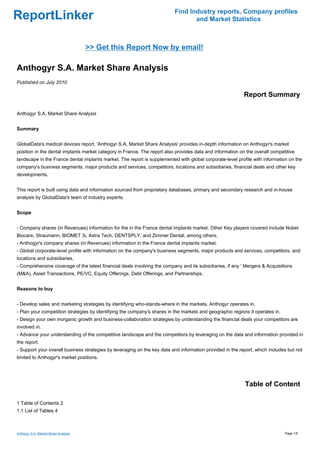 Find Industry reports, Company profiles
ReportLinker                                                                     and Market Statistics



                                      >> Get this Report Now by email!

Anthogyr S.A. Market Share Analysis
Published on July 2010

                                                                                                           Report Summary

Anthogyr S.A. Market Share Analysis


Summary


GlobalData's medical devices report, 'Anthogyr S.A. Market Share Analysis' provides in-depth information on Anthogyr's market
position in the dental implants market category in France. The report also provides data and information on the overall competitive
landscape in the France dental implants market. The report is supplemented with global corporate-level profile with information on the
company's business segments, major products and services, competitors, locations and subsidiaries, financial deals and other key
developments.


This report is built using data and information sourced from proprietary databases, primary and secondary research and in-house
analysis by GlobalData's team of industry experts.


Scope


- Company shares (in Revenues) information for the in the France dental implants market. Other Key players covered include Nobel
Biocare, Straumann, BIOMET 3i, Astra Tech, DENTSPLY, and Zimmer Dental, among others.
- Anthogyr's company shares (in Revenues) information in the France dental implants market.
- Global corporate-level profile with information on the company's business segments, major products and services, competitors, and
locations and subsidiaries.
- Comprehensive coverage of the latest financial deals involving the company and its subsidiaries, if any ' Mergers & Acquisitions
(M&A), Asset Transactions, PE/VC, Equity Offerings, Debt Offerings, and Partnerships.


Reasons to buy


- Develop sales and marketing strategies by identifying who-stands-where in the markets, Anthogyr operates in.
- Plan your competition strategies by identifying the company's shares in the markets and geographic regions it operates in.
- Design your own inorganic growth and business-collaboration strategies by understanding the financial deals your competitors are
involved in.
- Advance your understanding of the competitive landscape and the competitors by leveraging on the data and information provided in
the report.
- Support your overall business strategies by leveraging on the key data and information provided in the report, which includes but not
limited to Anthogyr's market positions.




                                                                                                           Table of Content

1 Table of Contents 2
1.1 List of Tables 4



Anthogyr S.A. Market Share Analysis                                                                                            Page 1/5
 