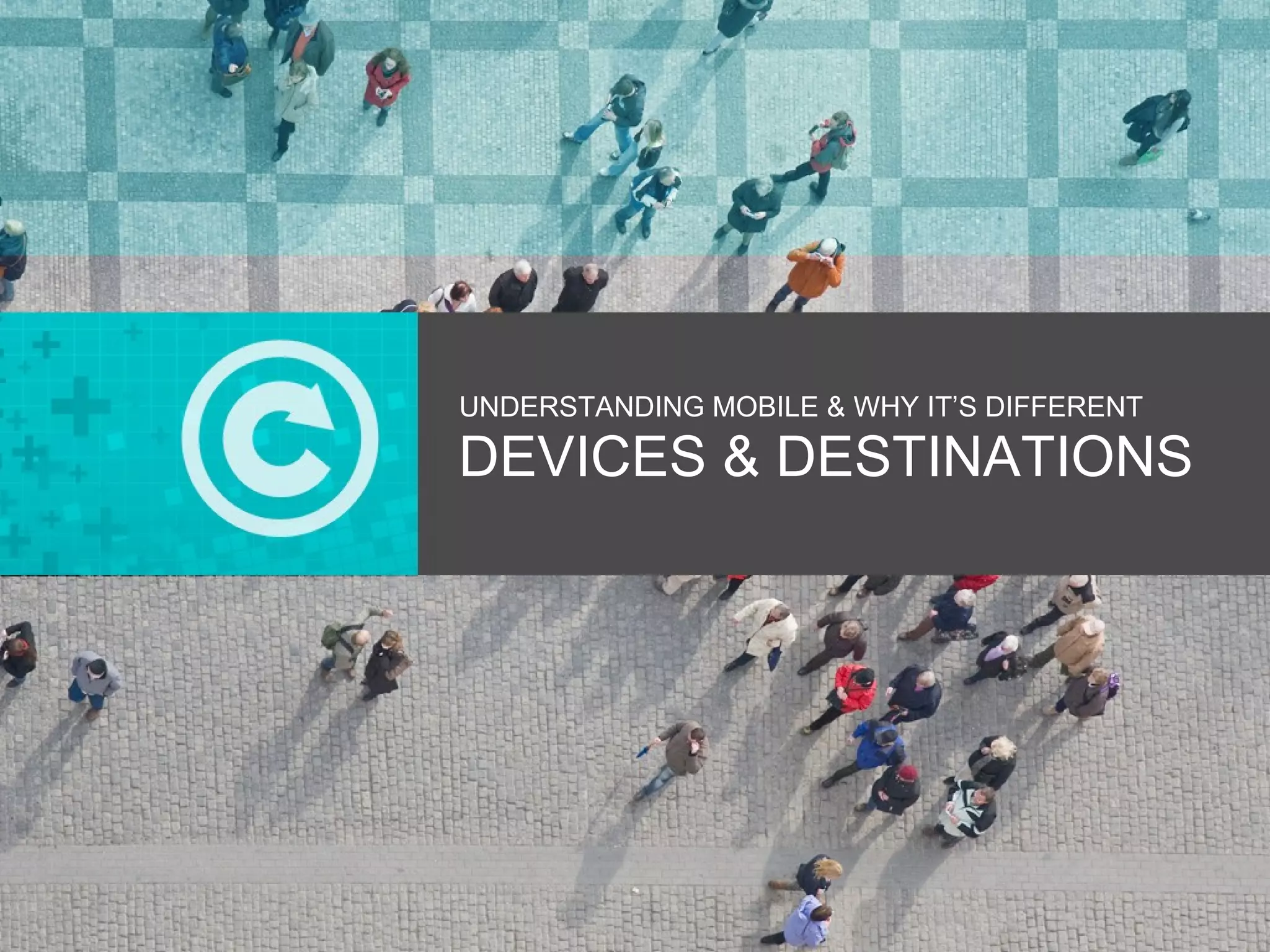 UNDERSTANDING MOBILE & WHY IT’S DIFFERENT DEVICES & DESTINATIONS 