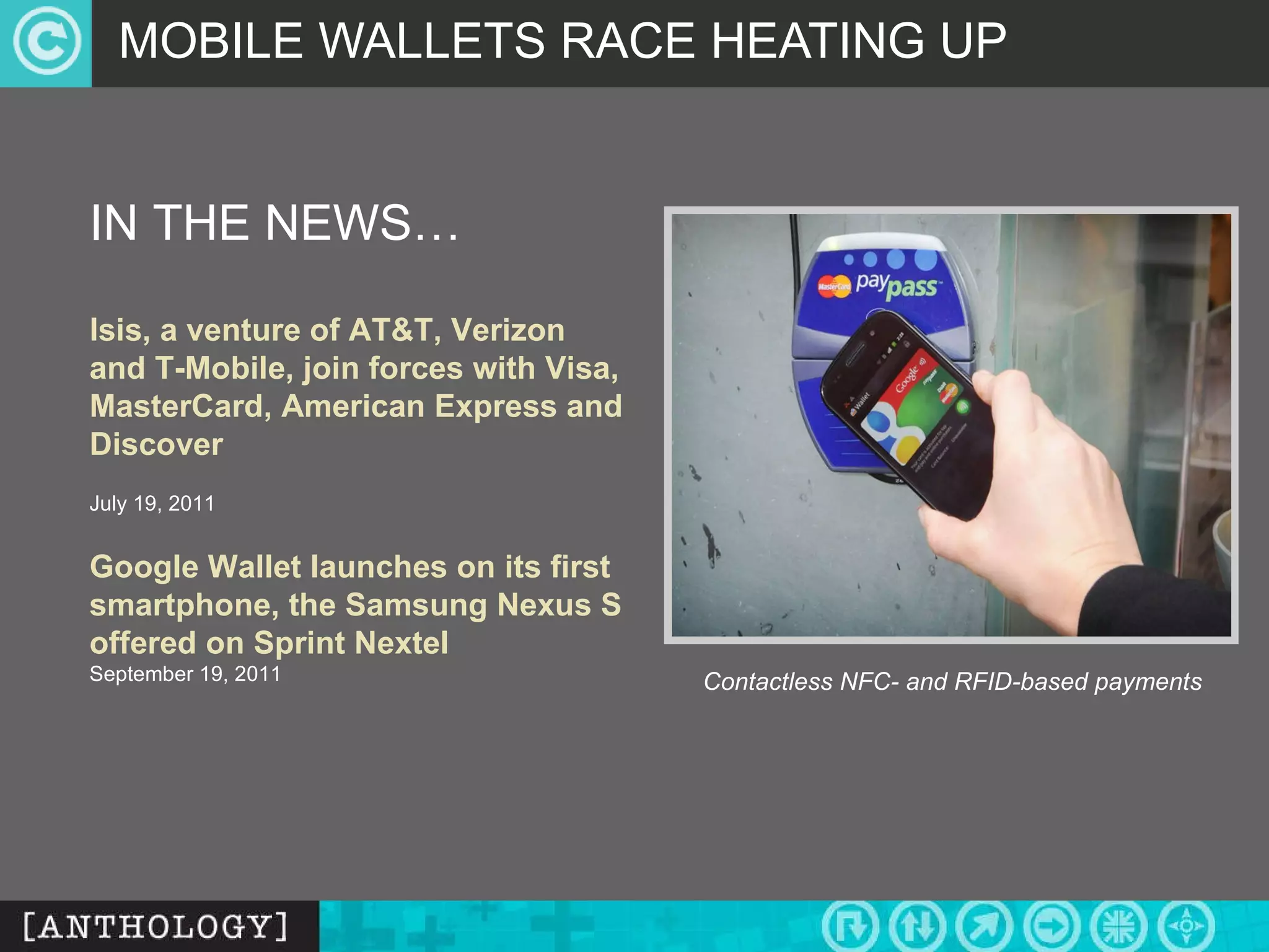 MOBILE WALLETS RACE HEATING UP Contactless NFC- and RFID-based payments IN THE NEWS… Isis, a venture of AT&T, Verizon and T-Mobile, join forces with Visa, MasterCard, American Express and Discover July 19, 2011   Google Wallet launches on its first smartphone, the Samsung Nexus S offered on Sprint Nextel September 19, 2011 
