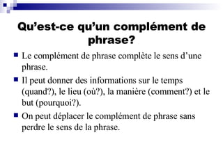 Qu’est-ce qu’un complément de phrase? Le complément de phrase complète le sens d’une phrase.  Il peut donner des informations sur le temps (quand?), le lieu (où?), la manière (comment?) et le but (pourquoi?).  On peut déplacer le complément de phrase sans perdre le sens de la phrase. 