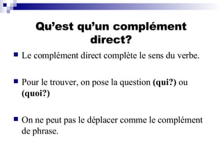 Qu’est qu’un complément direct? Le complément direct complète le sens du verbe.  Pour le trouver, on pose la question  (qui?)  ou  (quoi?) On ne peut pas le déplacer comme le complément de phrase. 