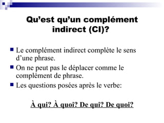 Qu’est qu’un complément indirect (CI)?  Le complément indirect complète le sens d’une phrase. On ne peut pas le déplacer comme le complément de phrase. Les questions posées après le verbe:  À qui? À quoi? De qui? De quoi? 