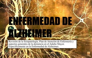 ENFERMEDAD DE
ALZHEIMERRevisión de la fisiopatología, Plan de Atención de Enfermería y
aspectos generales de la demencia en el Adulto Mayor.
Específicamente en la Enfermedad de Alzheimer.
 