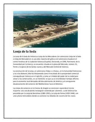 Lonja de la Seda
La Lonja de la Seda de Valencia o Lonja de los Mercaderes (en valenciano Llotja de la Seda
o Llotja de Mercaders)1 es una obra maestra del gótico civil valenciano situada en el
centro histórico de la ciudad de Valencia (España). Declarada, en 1996, Patrimonio de la
Humanidad por la Unesco, se encuentra situada en la plaza del Mercado, número 31,
frente a la Iglesia de los Santos Juanes y del Mercado Central de Valencia.
La construcción de la Lonja, en valenciano «llotja» o «llonja», en la Comunidad Valenciana
y las islas Baleares,34se ha interpretado como el resultado de la prosperidad comercial
conseguida por Valencia en el siglo XV, y como un símbolo del poder de la ciudad para
atraer a los comerciantes, en un momento en que ya se vislumbraban tiempos difíciles
para la economía local derivados del descubrimiento de América y el consiguiente
desplazamiento del comercio del Mediterráneo hacia el Atlántico.
Las lonjas de comercio en la Corona de Aragón se construían siguiendo el mismo
esquema: una sala de planta rectangular sostenida por columnas. La de Valencia fue
precedida por la Lonja de Barcelona (1380-1392) y la Lonja de Palma (1420-1448), con
unos pilares helicoidales donde se sostienen las bóvedas de crucería de tres naves.
 