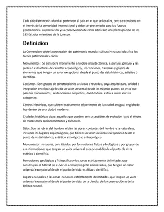 Cada sitio Patrimonio Mundial pertenece al país en el que se localiza, pero se considera en
el interés de la comunidad internacional y debe ser preservado para las futuras
generaciones. La protección y la conservación de estos sitios son una preocupación de los
193 Estados miembros de la Unesco.
Definicion
La Convención sobre la protección del patrimonio mundial cultural y natural clasifica los
bienes patrimoniales como:
Monumentos: Se considera monumento a la obra arquitectónica, escultura, pintura y las
piezas o estructuras de carácter arqueológico, inscripciones, cavernas y grupos de
elementos que tengan un valor excepcional desde el punto de vista histórico, artístico o
científico.
Conjuntos. Son grupos de construcciones aisladas o reunidas, cuya arquitectura, unidad e
integración en el paisaje les da un valor universal desde los mismos puntos de vista que
para los monumentos, se denominan conjuntos, dividiéndose éstos a su vez en tres
categorías:
Centros históricos, que cubren exactamente el perímetro de la ciudad antigua, englobado
hoy dentro de una ciudad moderna.
Ciudades históricas vivas: aquellas que pueden ser susceptibles de evolución bajo el efecto
de mutaciones socioeconómicas y culturales.
Sitios. Son las obras del hombre o bien las obras conjuntas del hombre y la naturaleza,
incluidos los lugares arqueológicos, que tienen un valor universal excepcional desde el
punto de vista histórico, estético, etnológico o antropológico.
Monumentos naturales, constituidos por formaciones físicas y biológicas o por grupos de
esas formaciones que tengan un valor universal excepcional desde el punto de vista
estético o científico.
Formaciones geológicas y fisiográficas y las zonas estrictamente delimitadas que
constituyan el hábitat de especies animal y vegetal amenazadas, que tengan un valor
universal excepcional desde el punto de vista estético o científico.
Lugares naturales o las zonas naturales estrictamente delimitadas, que tengan un valor
universal excepcional desde el punto de vista de la ciencia, de la conservación o de la
belleza natural.
 